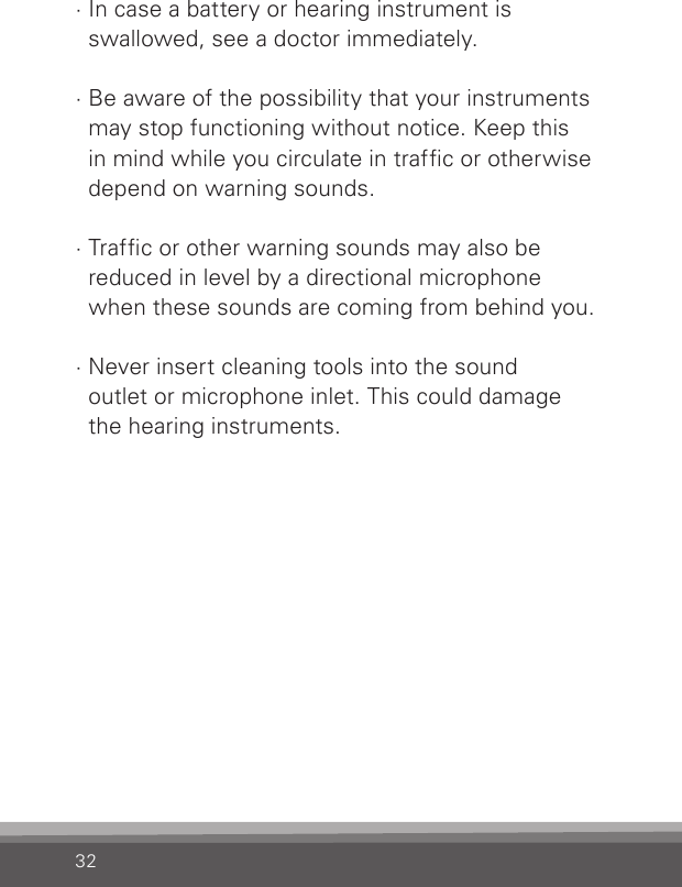 32· In case a battery or hearing instrument is  swallowed, see a doctor immediately.· Be aware of the possibility that your instruments  may stop functioning without notice. Keep this  in mind while you circulate in trafc or otherwise  depend on warning sounds.· Trafc or other warning sounds may also be  reduced in level by a directional microphone  when these sounds are coming from behind you.· Never insert cleaning tools into the sound  outlet or microphone inlet. This could damage  the hearing instruments.