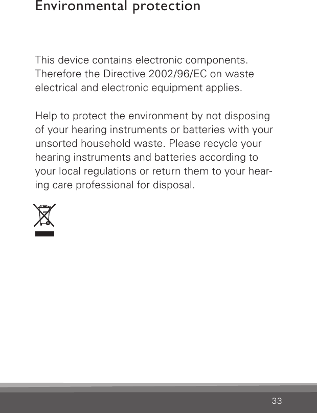 33Environmental protectionThis device contains electronic components.  Therefore the Directive 2002/96/EC on waste  electrical and electronic equipment applies.Help to protect the environment by not disposingof your hearing instruments or batteries with your unsorted household waste. Please recycle your hearing instruments and batteries according to your local regulations or return them to your hear-ing care professional for disposal.