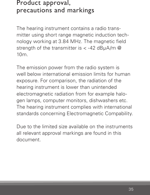 35Product approval,  precautions and markingsThe hearing instrument contains a radio trans- mitter using short range magnetic induction tech-nology working at 3.84 MHz. The magnetic eld strength of the transmitter is &lt; -42 dBμA/m @ 10m.The emission power from the radio system is  well below international emission limits for human exposure. For comparison, the radiation of the hearing instrument is lower than unintended  electromagnetic radiation from for example halo-gen lamps, computer monitors, dishwashers etc. The hearing instrument complies with international standards concerning Electromagnetic Compability.Due to the limited size available on the instruments all relevant approval markings are found in this document.