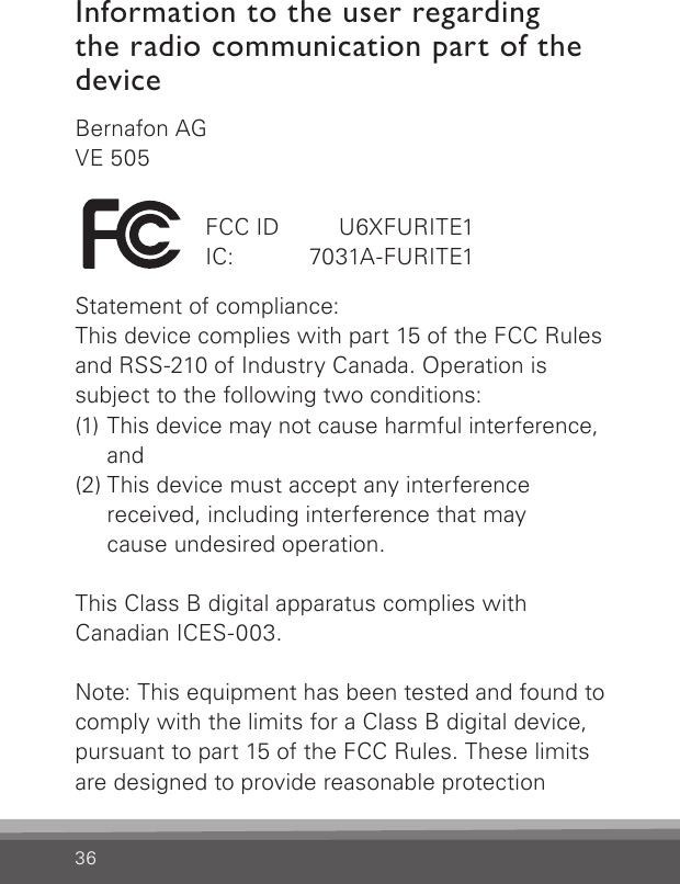 Bernafon AGVE 505Statement of compliance:This device complies with part 15 of the FCC Rules and RSS-210 of Industry Canada. Operation is  subject to the following two conditions:(1) This device may not cause harmful interference,    and(2) This device must accept any interference    received, including interference that may    cause undesired operation. This Class B digital apparatus complies with  Canadian ICES-003.Note: This equipment has been tested and found to comply with the limits for a Class B digital device, pursuant to part 15 of the FCC Rules. These limits are designed to provide reasonable protection 36FCC ID   U6XFURITE1IC:   7031A-FURITE1Information to the user regarding  the radio communication part of the device