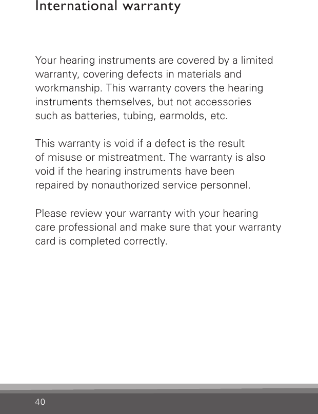 40International warrantyYour hearing instruments are covered by a limitedwarranty, covering defects in materials and  workmanship. This warranty covers the hearing instruments themselves, but not accessories  such as batteries, tubing, earmolds, etc.This warranty is void if a defect is the result  of misuse or mistreatment. The warranty is also  void if the hearing instruments have been  repaired by nonauthorized service personnel.Please review your warranty with your hearing  care professional and make sure that your warranty card is completed correctly.