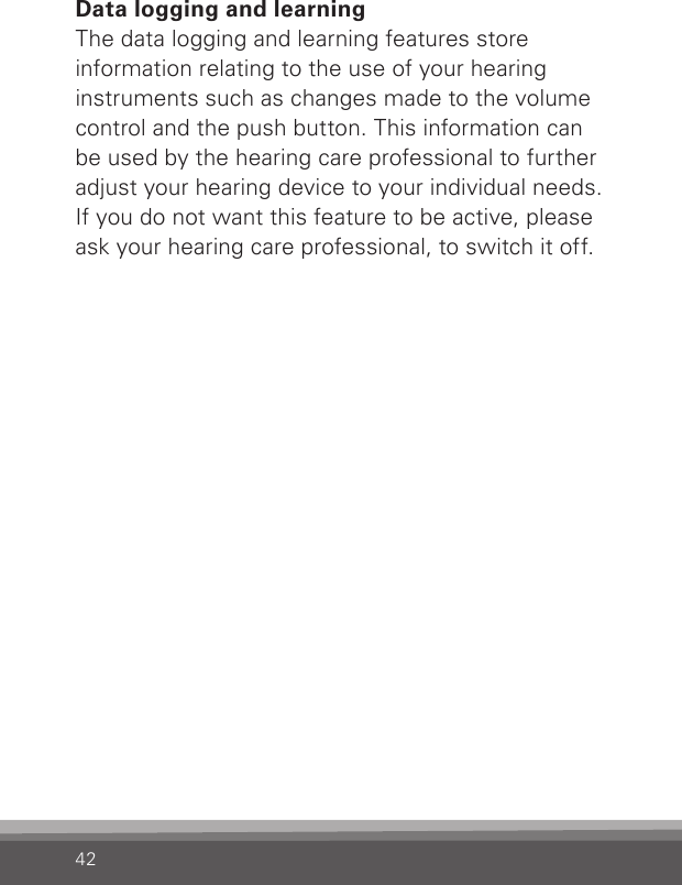42Data logging and learningThe data logging and learning features store information relating to the use of your hearing instruments such as changes made to the volume control and the push button. This information can be used by the hearing care professional to further adjust your hearing device to your individual needs. If you do not want this feature to be active, please ask your hearing care professional, to switch it off.