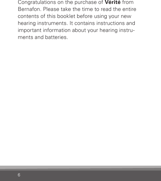 6Congratulations on the purchase of Vérité from Bernafon. Please take the time to read the entire contents of this booklet before using your new hearing instruments. It contains instructions and important information about your hearing instru-ments and batteries. 