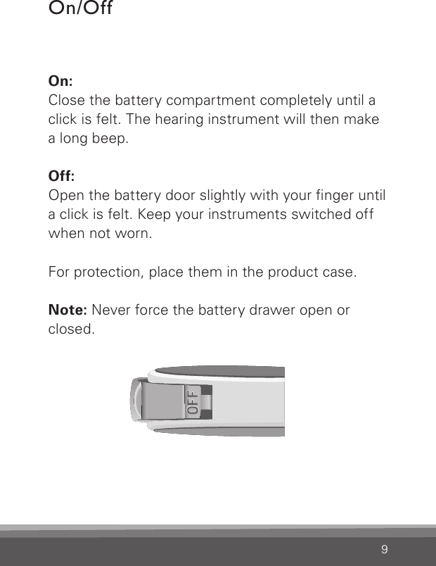 9On: Close the battery compartment completely until a click is felt. The hearing instrument will then make a long beep.Off:Open the battery door slightly with your nger until a click is felt. Keep your instruments switched off when not worn.For protection, place them in the product case. Note: Never force the battery drawer open or closed.On/Off