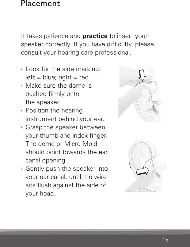 15It takes patience and practice to insert your speaker correctly. If you have difculty, please consult your hearing care professional. ·Look for the side marking:  left = blue; right = red. ·Make sure the dome is  pushed rmly onto  the speaker. ·Position the hearing instrument behind your ear. ·Grasp the speaker between your thumb and index nger.  The dome or Micro Mold should point towards the ear canal opening. ·Gently push the speaker into your ear canal, until the wire sits ush against the side of your head.Placement