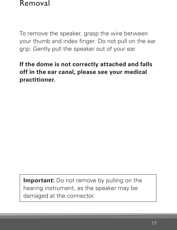 17To remove the speaker, grasp the wire between your thumb and index nger. Do not pull on the ear grip. Gently pull the speaker out of your ear. If the dome is not correctly attached and falls  off in the ear canal, please see your medical  practitioner.RemovalImportant: Do not remove by pulling on the hearing instrument, as the speaker may be damaged at the connector.