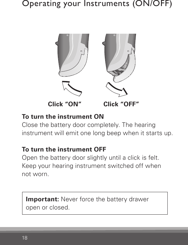 18Important: Never force the battery drawer open or closed.To turn the instrument ONClose the battery door completely. The hearing instrument will emit one long beep when it starts up.To turn the instrument OFFOpen the battery door slightly until a click is felt.Keep your hearing instrument switched off when not worn.Operating your Instruments (ON/OFF)Bernafon nano BTE IFUVR_ILU_OnOffFunctionNanoBTE_BW_HIClick “ON” Click “OFF”