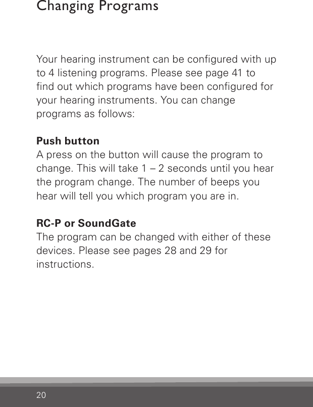 20Your hearing instrument can be congured with up to 4 listening programs. Please see page 41 to nd out which programs have been congured for your hearing instruments. You can change  programs as follows:Push buttonA press on the button will cause the program to change. This will take 1 – 2 seconds until you hear the program change. The number of beeps you  hear will tell you which program you are in.RC-P or SoundGateThe program can be changed with either of these devices. Please see pages 28 and 29 for instructions.Changing Programs