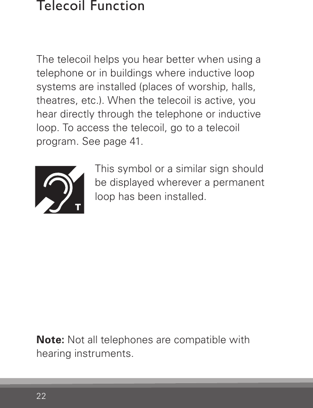 22The telecoil helps you hear better when using a telephone or in buildings where inductive loop  systems are installed (places of worship, halls,  theatres, etc.). When the telecoil is active, you hear directly through the telephone or inductive loop. To access the telecoil, go to a telecoil  program. See page 41.This symbol or a similar sign should  be displayed wherever a permanent loop has been installed.Note: Not all telephones are compatible with  hearing instruments.Telecoil Function 