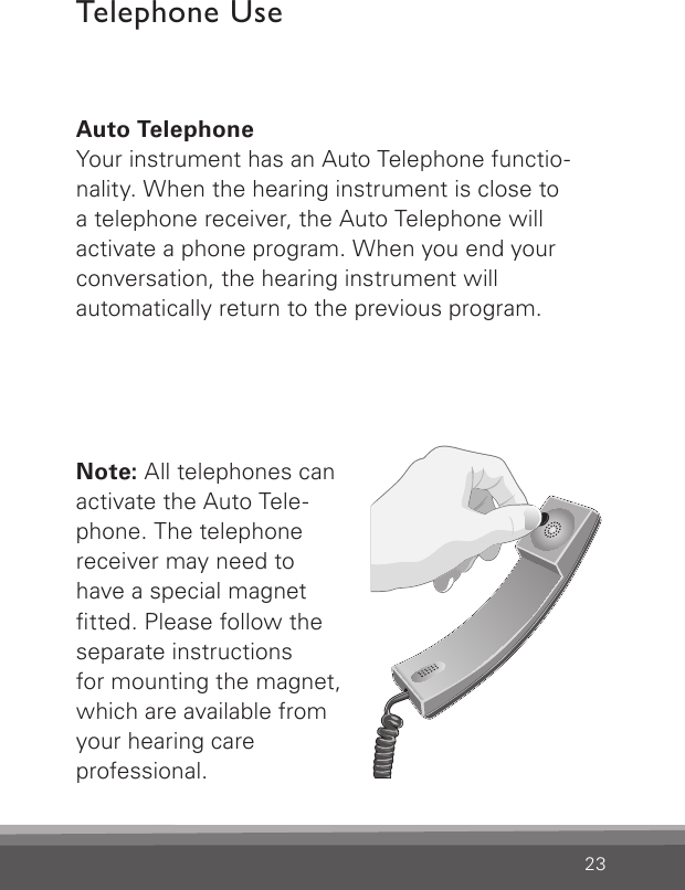 23Auto TelephoneYour instrument has an Auto Telephone functio-nality. When the hearing instrument is close to  a telephone receiver, the Auto Telephone will  activate a phone program. When you end your conversation, the hearing instrument will  automatically return to the previous program. Note: All telephones can  activate the Auto Tele-phone. The telephone receiver may need to  have a special magnet  tted. Please follow the separate instructions  for mounting the magnet, which are available from your hearing care  professional.Bernafon Veras IFU micro BTEVR_ILU_AutophoneControlMicroBTE_BW_HITelephone Use 