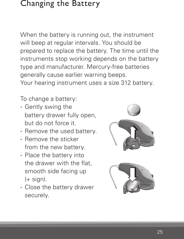 25When the battery is running out, the instrument will beep at regular intervals. You should be  prepared to replace the battery. The time until the instruments stop working depends on the battery type and manufacturer. Mercury-free batteries generally cause earlier warning beeps. Your hearing instrument uses a size 312 battery.To change a battery: ·Gently swing the  battery drawer fully open,  but do not force it. ·Remove the used battery. ·Remove the sticker  from the new battery. ·Place the battery into  the drawer with the at,  smooth side facing up  (+ sign). ·Close the battery drawer securely.Changing the BatteryCN_ILLU_NRBatteryChanging1_BW_HICN_ILLU_NRBatteryChanging2_BW_HI