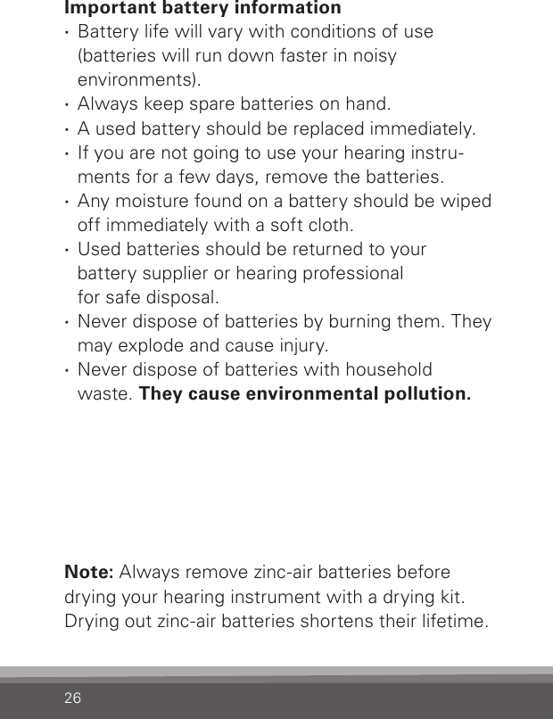 26Important battery information ·Battery life will vary with conditions of use  (batteries will run down faster in noisy  environments). ·Always keep spare batteries on hand.  ·A used battery should be replaced immediately. ·If you are not going to use your hearing instru-ments for a few days, remove the batteries. ·Any moisture found on a battery should be wiped off immediately with a soft cloth. ·Used batteries should be returned to your  battery supplier or hearing professional  for safe disposal. ·Never dispose of batteries by burning them. They may explode and cause injury. ·Never dispose of batteries with household waste. They cause environmental pollution.Note: Always remove zinc-air batteries before drying your hearing instrument with a drying kit. Drying out zinc-air batteries shortens their lifetime.