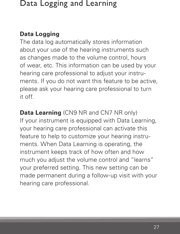 27Data LoggingThe data log automatically stores information about your use of the hearing instruments such  as changes made to the volume control, hours  of wear, etc. This information can be used by your hearing care professional to adjust your instru- ments. If you do not want this feature to be active, please ask your hearing care professional to turnit off.Data Learning (CN9 NR and CN7 NR only)If your instrument is equipped with Data Learning, your hearing care professional can activate this feature to help to customize your hearing instru-ments. When Data Learning is operating, the instrument keeps track of how often and how much you adjust the volume control and “learns” your preferred setting. This new setting can be made permanent during a follow-up visit with your hearing care professional.Data Logging and Learning