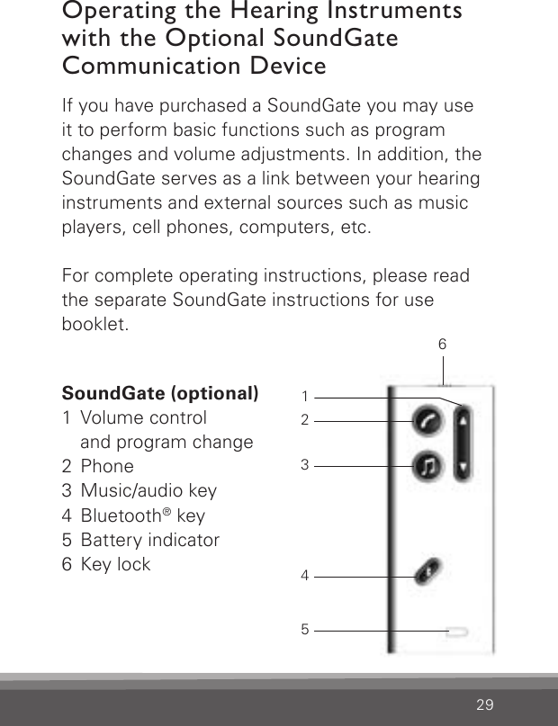 29If you have purchased a SoundGate you may use it to perform basic functions such as program changes and volume adjustments. In addition, the SoundGate serves as a link between your  hearing instruments and external sources such as music players, cell phones, computers, etc.For complete operating instructions, please read the separate SoundGate instructions for use  booklet.Operating the Hearing Instruments with the Optional SoundGate  Communication DeviceSoundGate (optional)1  Volume control    and program change2 Phone3  Music/audio key4 Bluetooth® key5  Battery indicator6  Key lock123456