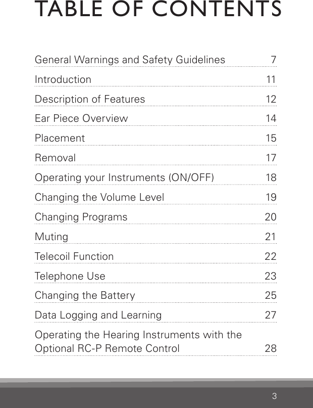 3TABLE OF CONTENTSGeneral Warnings and Safety  Guidelines  7Introduction 11Description of Features  12Ear Piece Overview  14Placement 15Removal 17Operating your Instruments (ON/OFF)  18Changing the Volume Level  19Changing Programs  20Muting 21Telecoil Function   22Telephone Use   23Changing the Battery  25Data Logging and Learning  27Operating the Hearing Instruments with the Optional RC-P Remote  Control  28