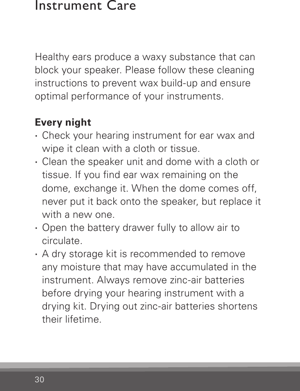 30Healthy ears produce a waxy substance that can block your speaker. Please follow these cleaning instructions to prevent wax build-up and ensure optimal performance of your instruments.Every night ·Check your hearing instrument for ear wax and wipe it clean with a cloth or tissue. ·Clean the speaker unit and dome with a cloth or tissue. If you nd ear wax remaining on the dome, exchange it. When the dome comes off, never put it back onto the speaker, but replace it with a new one. ·Open the battery drawer fully to allow air to circulate. ·A dry storage kit is recommended to remove  any moisture that may have accumulated in the instrument. Always remove zinc-air batteries before drying your hearing instrument with a drying kit. Drying out zinc-air batteries shortens their lifetime.Instrument Care