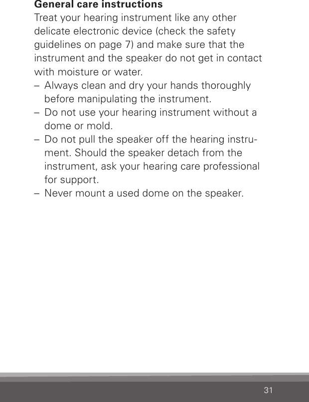 31General care instructionsTreat your hearing instrument like any other delicate electronic device (check the safety  guidelines on page 7) and make sure that the instrument and the speaker do not get in contact with moisture or water.–  Always clean and dry your hands thoroughly before manipulating the instrument.–  Do not use your hearing instrument without a dome or mold.–  Do not pull the speaker off the hearing instru-ment. Should the speaker detach from the instrument, ask your hearing care professional for support.–  Never mount a used dome on the speaker.