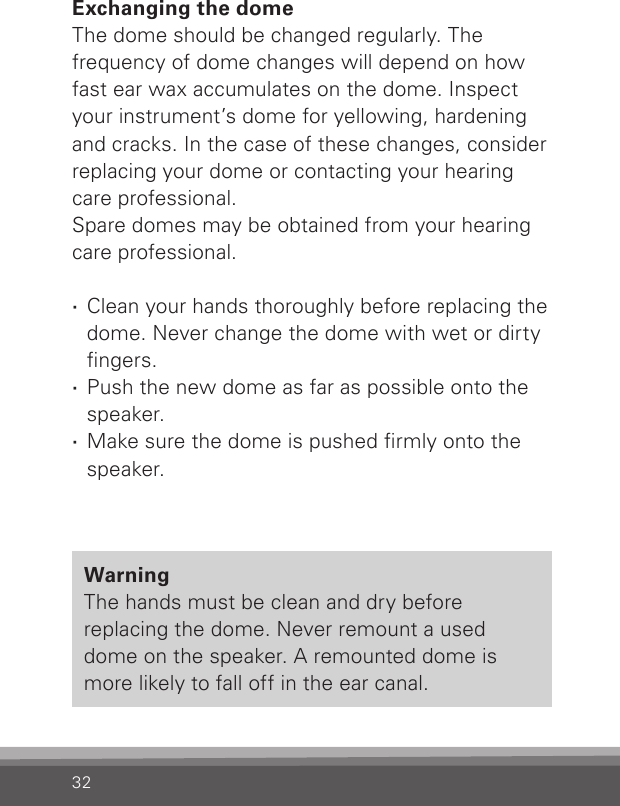 32Exchanging the domeThe dome should be changed regularly. Thefrequency of dome changes will depend on how fast ear wax accumulates on the dome. Inspect your instrument’s dome for yellowing, hardening and cracks. In the case of these changes, consider replacing your dome or contacting your hearing care professional.Spare domes may be obtained from your hearing care professional. ·Clean your hands thoroughly before replacing the dome. Never change the dome with wet or dirty ngers. ·Push the new dome as far as possible onto the speaker. ·Make sure the dome is pushed rmly onto the speaker.WarningThe hands must be clean and dry before replacing the dome. Never remount a used dome on the speaker. A remounted dome is more likely to fall off in the ear canal.