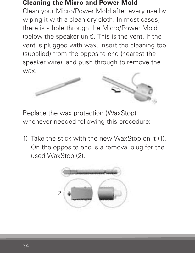 34Cleaning the Micro and Power MoldClean your Micro/Power Mold after every use by wiping it with a clean dry cloth. In most cases, there is a hole through the Micro/Power Mold (below the speaker unit). This is the vent. If the vent is plugged with wax, insert the cleaning tool (supplied) from the opposite end (nearest the speaker wire), and push through to remove the wax.Replace the wax protection (WaxStop)whenever needed following this procedure:1)  Take the stick with the new WaxStop on it (1).On the opposite end is a removal plug for the used WaxStop (2).12