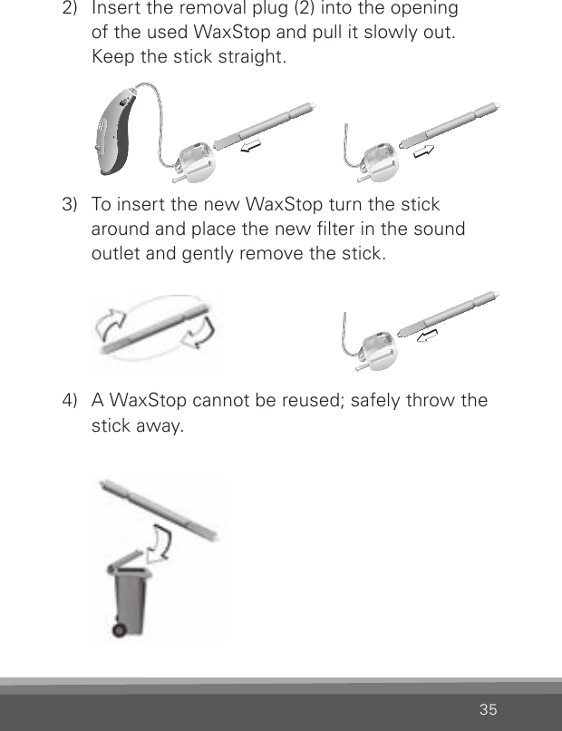 352)  Insert the removal plug (2) into the opening  of the used WaxStop and pull it slowly out. Keep the stick straight.3)  To insert the new WaxStop turn the stick around and place the new lter in the sound outlet and gently remove the stick.4)  A WaxStop cannot be reused; safely throw the stick away.CN_ILLU_NRWaxStopChanging_BW_HICN_ILLU_NRWaxStopChanging2_BW_HICN_ILLU_NRWaxStopChanging1_BW_HI