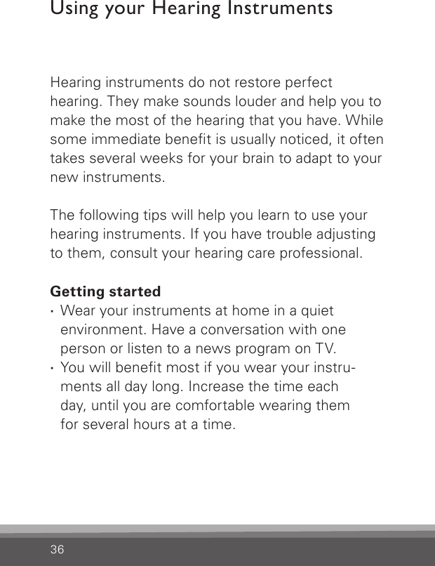 36Hearing instruments do not restore perfect hearing. They make sounds louder and help you to make the most of the hearing that you have. While some immediate benet is usually noticed, it often takes several weeks for your brain to adapt to your new instruments. The following tips will help you learn to use your hearing instruments. If you have trouble adjusting to them, consult your hearing care professional.Getting started ·Wear your instruments at home in a quiet environment. Have a conversation with one person or listen to a news program on TV. ·You will benet most if you wear your instru-ments all day long. Increase the time each  day, until you are comfortable wearing them  for several hours at a time.Using your Hearing Instruments