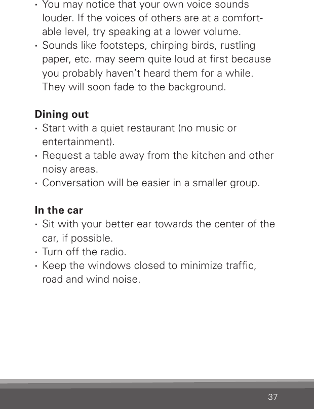 37 · You may notice that your own voice sounds louder. If the voices of others are at a comfort-able level, try speaking at a lower volume. ·Sounds like footsteps, chirping birds, rustling paper, etc. may seem quite loud at rst because you probably haven’t heard them for a while. They will soon fade to the background. Dining out · Start with a quiet restaurant (no music or  entertainment). ·Request a table away from the kitchen and other noisy areas. ·Conversation will be easier in a smaller group.In the car ·Sit with your better ear towards the center of the car, if possible. ·Turn off the radio. ·Keep the windows closed to minimize trafc, road and wind noise.