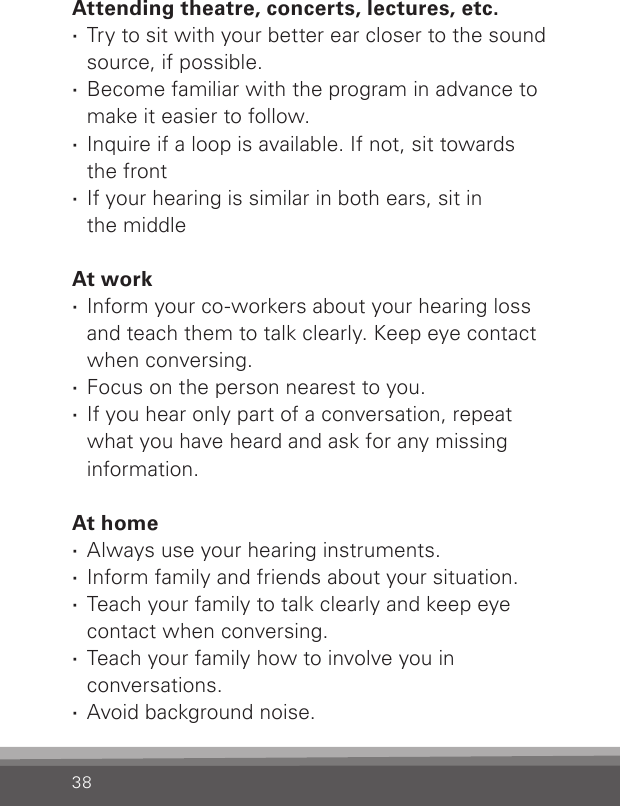 38Attending theatre, concerts, lectures, etc. ·Try to sit with your better ear closer to the sound source, if possible. ·Become familiar with the program in advance to make it easier to follow. · Inquire if a loop is available. If not, sit towards  the front · If your hearing is similar in both ears, sit in  the middleAt work ·Inform your co-workers about your hearing loss and teach them to talk clearly. Keep eye contact when conversing. · Focus on the person nearest to you. ·If you hear only part of a conversation, repeat what you have heard and ask for any missing information.At home · Always use your hearing instruments. · Inform family and friends about your situation. · Teach your family to talk clearly and keep eye contact when conversing. · Teach your family how to involve you in conversations. · Avoid background noise.