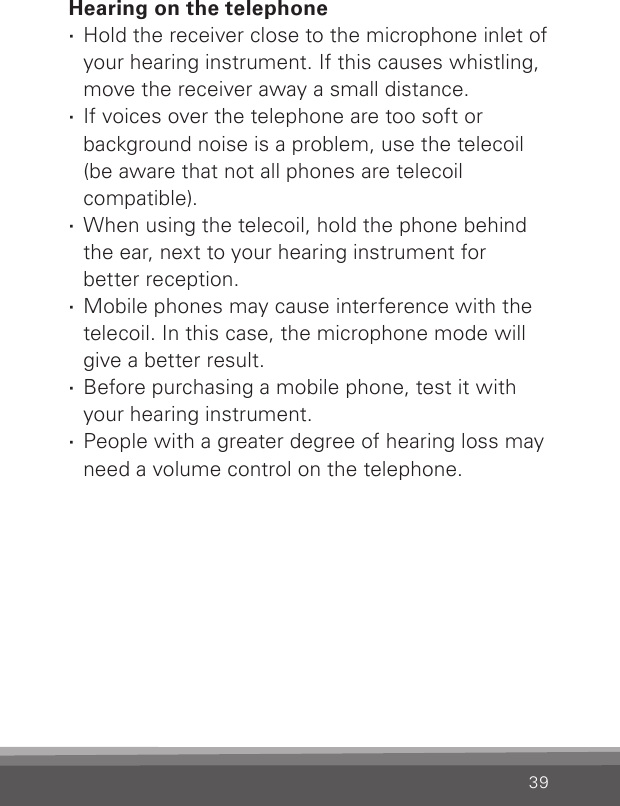 39Hearing on the telephone ·Hold the receiver close to the microphone inlet of your hearing instrument. If this causes whistling, move the receiver away a small distance. ·If voices over the telephone are too soft or background noise is a problem, use the telecoil (be aware that not all phones are telecoil  compatible). ·When using the telecoil, hold the phone behind the ear, next to your hearing instrument for better reception. ·Mobile phones may cause interference with the telecoil. In this case, the microphone mode will give a better result. ·Before purchasing a mobile phone, test it with your hearing instrument. ·People with a greater degree of hearing loss may need a volume control on the telephone.