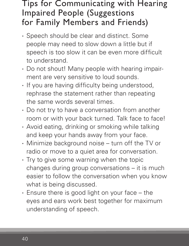 40Tips for Communicating with Hearing Impaired People (Suggestions  for Family Members and Friends) ·Speech should be clear and distinct. Some people may need to slow down a little but if speech is too slow it can be even more difcult to understand. ·Do not shout! Many people with hearing impair-ment are very sensitive to loud sounds. ·If you are having difculty being understood, rephrase the statement rather than repeating the same words several times. ·Do not try to have a conversation from another room or with your back turned. Talk face to face! ·Avoid eating, drinking or smoking while talking and keep your hands away from your face. ·Minimize background noise – turn off the TV or radio or move to a quiet area for conversation. ·Try to give some warning when the topic changes during group conversations – it is much easier to follow the conversation when you know what is being discussed. ·Ensure there is good light on your face – the  eyes and ears work best together for maximum understanding of speech.