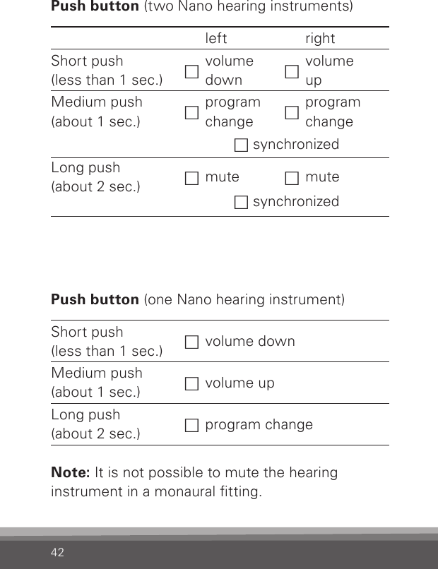 42Push button (two Nano hearing instruments)left rightShort push  (less than 1 sec.) hvolume  down hvolume  upMedium push  (about 1 sec.) hprogram change hprogram changeh synchronizedLong push  (about 2 sec.) hmute hmuteh synchronizedPush button (one Nano hearing instrument)Short push  (less than 1 sec.) hvolume downMedium push  (about 1 sec.) hvolume upLong push  (about 2 sec.) hprogram changeNote: It is not possible to mute the hearing instrument in a monaural tting.