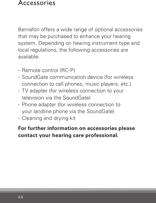 44AccessoriesBernafon offers a wide range of optional  accessories that may be purchased to enhance your hearing system. Depending on hearing instrument type and local regulations, the  following accessories are available: ·Remote control (RC-P) ·SoundGate communication device (for wireless connection to cell phones, music players, etc.) ·TV adapter (for wireless connection to your  television via the SoundGate) ·Phone adapter (for wireless connection to  your landline phone via the SoundGate) ·Cleaning and drying kitFor further information on accessories please contact your hearing care professional.