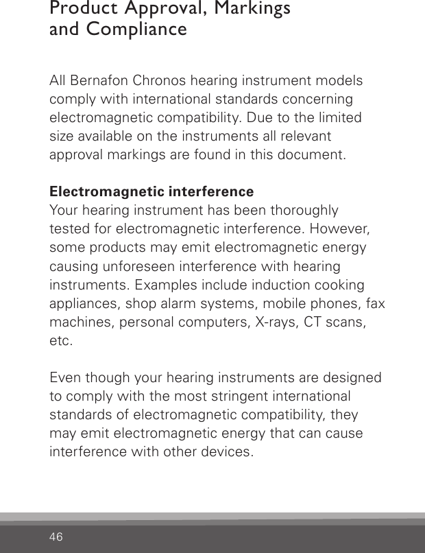 46All Bernafon Chronos hearing instrument modelscomply with international standards concerning electromagnetic compatibility. Due to the limited size available on the instruments all relevant  approval markings are found in this document.Electromagnetic interferenceYour hearing instrument has been thoroughlytested for electromagnetic interference. However, some products may emit electromagnetic energy causing unforeseen interference with hearing instruments. Examples include induction cooking appliances, shop alarm systems, mobile phones, fax machines, personal computers, X-rays, CT scans, etc.Even though your hearing instruments are designed to comply with the most stringent international standards of electromagnetic compatibility, they may emit electromagnetic energy that can cause interference with other devices.Product Approval, Markings  and Compliance