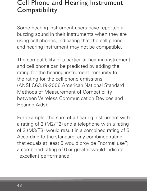 48Cell Phone and Hearing Instrument CompatibilitySome hearing instrument users have reported a buzzing sound in their instruments when they are using cell phones, indicating that the cell phone and hearing instrument may not be compatible.The compatibility of a particular hearing instrument and cell phone can be predicted by adding the  rating for the hearing instrument immunity to the rating for the cell phone emissions (ANSI C63.19-2006  American National Standard Methods of Measurement of Compatibility between Wireless Communication Devices and Hearing Aids).For example, the sum of a hearing instrument with a rating of 2 (M2/T2) and a telephone with a rating  of 3 (M3/T3) would result in a combined rating of 5. According to the standard, any combined rating that equals at least 5 would provide “normal use”; a combined rating of 6 or greater would indicate “excellent performance.”