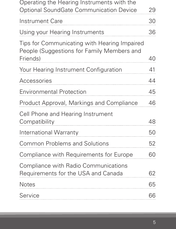 5Operating the Hearing Instruments with the Optional SoundGate Communication Device  29Instrument Care  30Using your Hearing Instruments  36Tips for Communicating with Hearing Impaired People (Suggestions for Family Members and Friends) 40Your Hearing Instrument Conguration  41Accessories 44Environmental Protection  45Product Approval, Markings and Compliance  46Cell Phone and Hearing Instrument  Compatibility 48International Warranty  50Common Problems and Solutions  52Compliance with Requirements for Europe  60Compliance with Radio Communi cations Requirements for the USA and Canada  62Notes 65Service 66