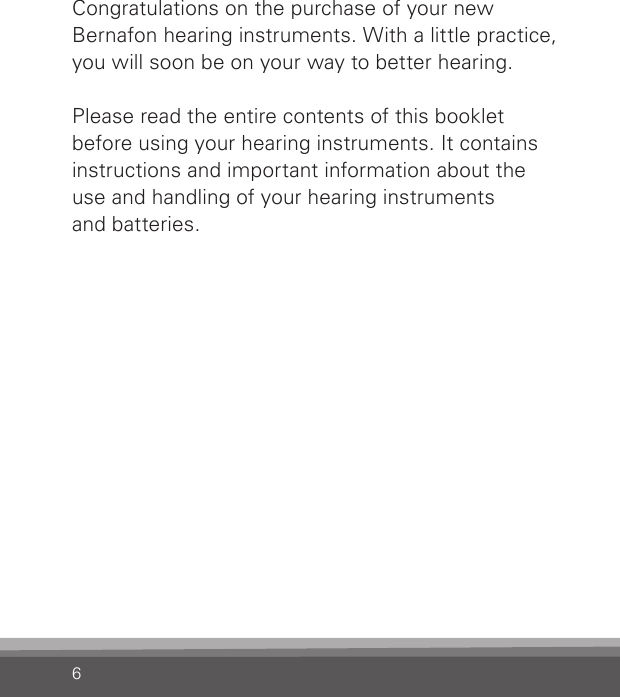 6Congratulations on the purchase of your new  Bernafon hearing instruments. With a little practice, you will soon be on your way to better hearing.Please read the entire contents of this booklet before using your hearing instruments. It contains instructions and important information about the  use and handling of your hearing instruments  and batteries.