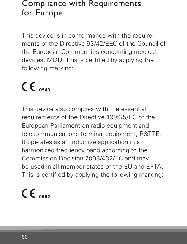 60Compliance with Requirements  for EuropeThis device is in conformance with the require-ments of the Directive 93/42/EEC of the Council of the European Communities concerning medical devices, MDD. This is certied by applying the  following  marking:This device also complies with the essential  requirements of the Directive 1999/5/EC of the  European Parliament on radio equipment and  telecommunications terminal equipment, R&amp;TTE. It operates as an inductive application in a  harmonized frequency band according to the  Commission Decision 2008/432/EC and may  be used in all member states of the EU and EFTA. This is certied by applying the following marking: