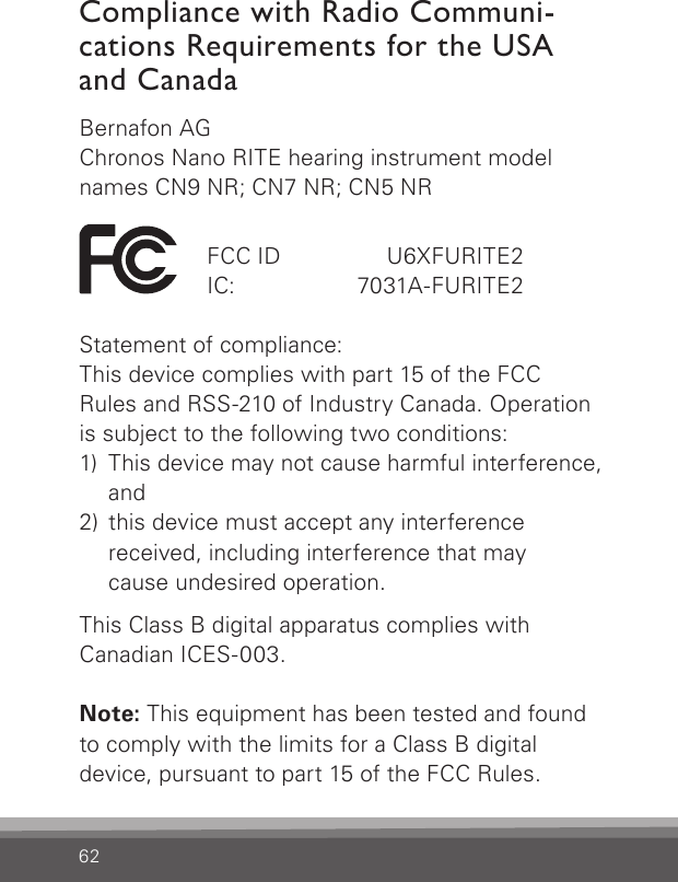 62Compliance with Radio Communi-cations Requirements for the USA and CanadaBernafon AGChronos Nano RITE hearing instrument model names CN9 NR; CN7 NR; CN5 NR  FCC ID   U6XFURITE2  IC:   7031A-FURITE2Statement of compliance:This device complies with part 15 of the FCC  Rules and RSS-210 of Industry Canada. Operation is  subject to the following two conditions:1)  This device may not cause harmful interference, and2)  this device must accept any interference received, including interference that may  cause undesired operation.This Class B digital apparatus complies with  Canadian ICES-003.Note: This equipment has been tested and found to comply with the limits for a Class B digitaldevice, pursuant to part 15 of the FCC Rules. 