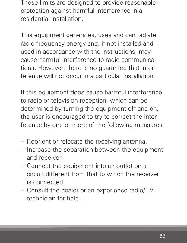 63These limits are designed to provide reasonable protection against harmful interference in aresidential installation.This equipment generates, uses and can radiate  radio frequency energy and, if not installed and used in accordance with the instructions, may cause harmful interference to radio communica-tions. However, there is no guarantee that inter-ference will not occur in a particular installation.If this equipment does cause harmful interference to radio or television reception, which can be  determined by turning the equipment off and on, the user is encouraged to try to correct the inter-ference by one or more of the following measures:–  Reorient or relocate the receiving antenna.–  Increase the separation between the equipment and receiver.–  Connect the equipment into an outlet on a  circuit different from that to which the receiver  is connected.–  Consult the dealer or an experience radio/TV technician for help.