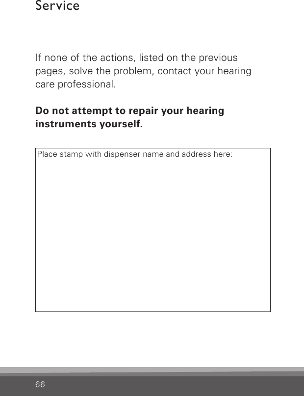 66ServiceIf none of the actions, listed on the previous pages, solve the problem, contact your hearing care professional.Do not attempt to repair your hearing  instruments  yourself.Place stamp with dispenser name and address here: