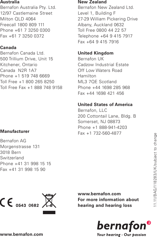 11.11/BAG/118 2 8 3/ UK /subject to changeManufacturerBernafon AGMorgenstrasse 1313018 BernSwitzerlandPhone +41 31 998 15 15Fax +41 31 998 15 90AustraliaBernafon Australia Pty. Ltd.12/97 Castlemaine StreetMilton QLD 4064Freecall 1800 809 111Phone +61 7 3250 0300Fax +61 7 3250 0372CanadaBernafon Canada Ltd.500 Trillium Drive, Unit 15Kitchener, OntarioCanada  N2R 1A7Phone +1 519 748 6669Toll Free +1 800 265 8250Toll Free Fax +1 888 748 9158New ZealandBernafon New Zealand Ltd.Level 1, Building F27-29 William Pickering DriveAlbany, Auckland 0632Toll Free 0800 44 22 57Telephone +64 9 415 7917Fax +64 9 415 7916United KingdomBernafon UKCadzow Industrial EstateOff Low Waters Road HamiltonML3 7QE ScotlandPhone +44 1698 285 968Fax +44 1698 421 456United States of AmericaBernafon, LLC200 Cottontail Lane, Bldg. BSomerset, NJ 08873Phone +1 888-941-4203Fax +1 732-560-4877www.bernafon.comFor more information about hearing and hearing losswww.bernafon.com