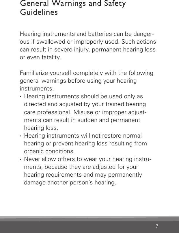 7General Warnings and Safety  GuidelinesHearing instruments and batteries can be danger-ous if swallowed or improperly used. Such actions can result in severe injury, permanent hearing loss or even fatality.Familiarize yourself completely with the following general warnings before using your hearing instruments. ·Hearing instruments should be used only as directed and adjusted by your trained hearing care professional. Misuse or improper adjust-ments can result in sudden and permanent  hearing loss. ·Hearing instruments will not restore normal hearing or prevent hearing loss resulting from organic conditions. ·Never allow others to wear your hearing instru-ments, because they are adjusted for your hearing requirements and may permanently damage another person’s hearing.