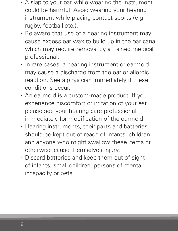 8 ·A slap to your ear while wearing the instrument could be harmful. Avoid wearing your hearing instrument while playing contact sports (e.g. rugby, football etc.). ·Be aware that use of a hearing instrument may cause excess ear wax to build up in the ear canal which may require removal by a trained medical professional. ·In rare cases, a hearing instrument or earmold may cause a discharge from the ear or allergic reaction. See a physician immediately if these conditions occur. ·An earmold is a custom-made product. If you experience discomfort or irritation of your ear, please see your hearing care professional  immediately for modication of the earmold. ·Hearing instruments, their parts and batteries should be kept out of reach of infants, children and anyone who might swallow these items or otherwise cause themselves injury. ·Discard batteries and keep them out of sight  of infants, small children, persons of mental incapacity or pets.