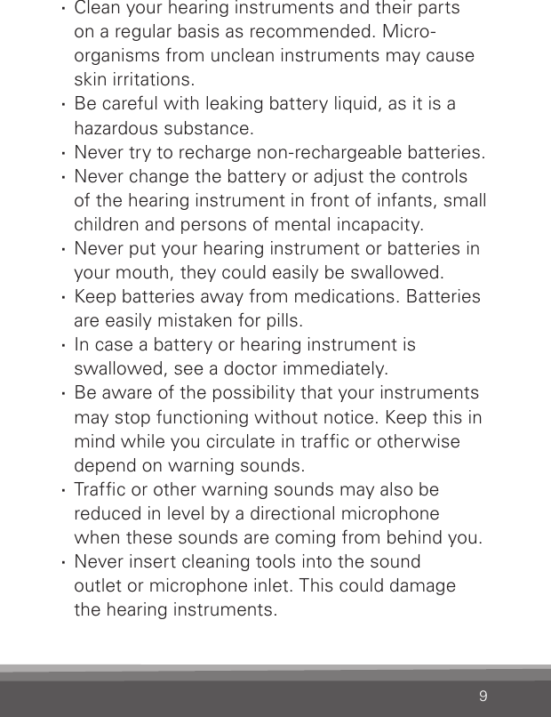 9 ·Clean your hearing instruments and their parts  on a regular basis as recommended. Micro-organ isms from unclean instruments may cause skin irritations. ·Be careful with leaking battery liquid, as it is a hazardous substance. ·Never try to recharge non-rechargeable batteries. ·Never change the battery or adjust the controls of the hearing instrument in front of infants, small children and persons of mental incapacity. ·Never put your hearing instrument or batteries in your mouth, they could easily be swallowed. ·Keep batteries away from medications. Batteries are easily mistaken for pills. ·In case a battery or hearing instrument is  swallowed, see a doctor immediately. ·Be aware of the possibility that your instruments may stop functioning without notice. Keep this in mind while you circulate in trafc or otherwise depend on warning sounds. ·Trafc or other warning sounds may also be  reduced in level by a directional microphone when these sounds are coming from behind you. ·Never insert cleaning tools into the sound  outlet or microphone inlet. This could damage the hearing instruments.