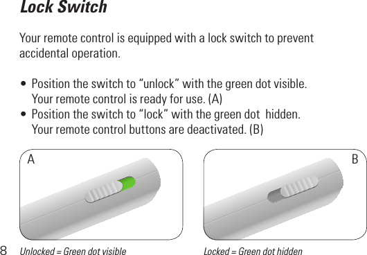 8Lock SwitchYour remote control is equipped with a lock switch to prevent accidental operation. •Positiontheswitchto“unlock”withthegreendotvisible.  Yourremotecontrolisreadyforuse.(A)•Positiontheswitchto“lock”withthegreendothidden.  Yourremotecontrolbuttonsaredeactivated.(B)ABUnlocked = Green dot visible Locked = Green dot hidden