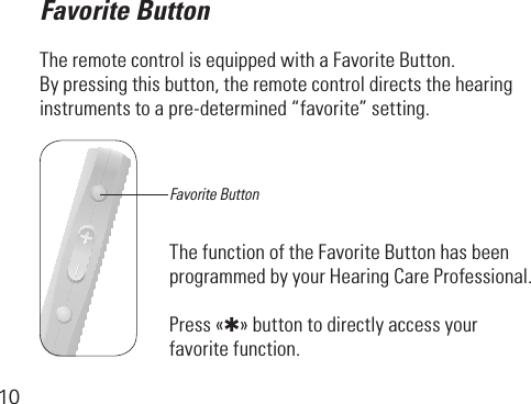 10Favorite ButtonThe remote control is equipped with a Favorite Button. Bypressingthisbutton,theremotecontroldirectsthehearing instrumentstoapre-determined“favorite”setting. The function of the Favorite Button has been programmed by your Hearing Care Professional.Press «✱» button to directly access your favorite function.Favorite Button