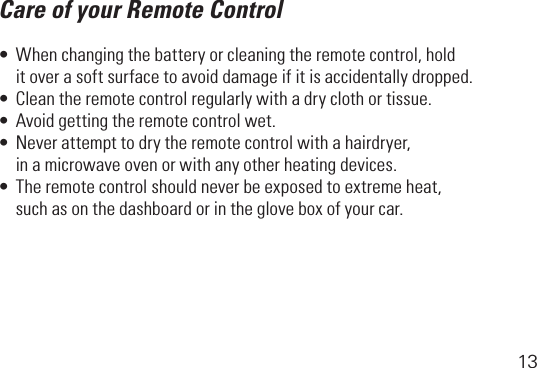 13Care of your Remote Control•Whenchangingthebatteryorcleaningtheremotecontrol,hold   it over a soft surface to avoid damage if it is accidentally dropped.•Cleantheremotecontrolregularlywithadryclothortissue.•Avoidgettingtheremotecontrolwet.•Neverattempttodrytheremotecontrolwithahairdryer,   in a microwave oven or with any other heating devices.•Theremotecontrolshouldneverbeexposedtoextremeheat,   such as on the dashboard or in the glove box of your car.