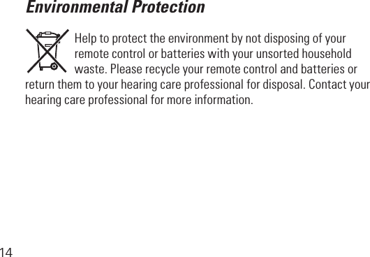 14Environmental ProtectionHelp to protect the environment by not disposing of your remote control or batteries with your unsorted household waste. Please recycle your remote control and batteries or return them to your hearing care professional for disposal. Contact your hearing care professional for more information.