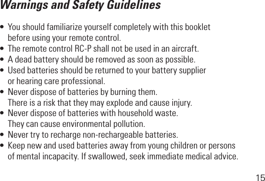 15Warnings and Safety Guidelines•Youshouldfamiliarizeyourselfcompletelywiththisbooklet   before using your remote control.•TheremotecontrolRC-Pshallnotbeusedinanaircraft.•Adeadbatteryshouldberemovedassoonaspossible.•Usedbatteriesshouldbereturnedtoyourbatterysupplier   or hearing care professional.•Neverdisposeofbatteriesbyburningthem.   There is a risk that they may explode and cause injury.•Neverdisposeofbatterieswithhouseholdwaste.   They can cause environmental pollution.•Nevertrytorechargenon-rechargeablebatteries.•Keepnewandusedbatteriesawayfromyoungchildrenorpersons  ofmentalincapacity.Ifswallowed,seekimmediatemedicaladvice.