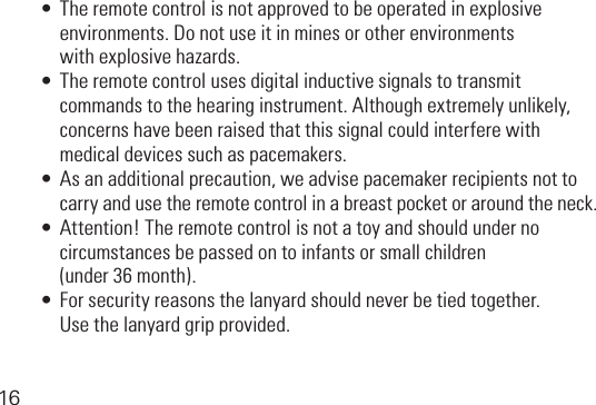 16•Theremotecontrolisnotapprovedtobeoperatedinexplosive   environments. Do not use it in mines or other environments  withexplosivehazards.•Theremotecontrolusesdigitalinductivesignalstotransmit  commandstothehearinginstrument.Althoughextremelyunlikely,   concerns have been raised that this signal could interfere with   medical devices such as pacemakers.•Asanadditionalprecaution,weadvisepacemakerrecipientsnotto   carry and use the remote control in a breast pocket or around the neck.•Attention!Theremotecontrolisnotatoyandshouldunderno   circumstances be passed on to infants or small children  (under36month).•Forsecurityreasonsthelanyardshouldneverbetiedtogether.  Usethelanyardgripprovided.