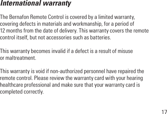 17International warrantyTheBernafonRemoteControliscoveredbyalimitedwarranty, coveringdefectsinmaterialsandworkmanship,foraperiodof 12 months from the date of delivery. This warranty covers the remote controlitself,butnotaccessoriessuchasbatteries.This warranty becomes invalid if a defect is a result of misuse or maltreatment.Thiswarrantyisvoidifnon-authorizedpersonnelhaverepairedtheremote control. Please review the warranty card with your hearing healthcare professional and make sure that your warranty card is completed correctly.